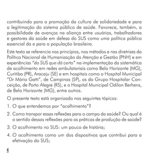 contribuindo para a promoção da cultura de solidariedade e para
a legitimação do sistema público de saúde. Favorece, também, a
possibilidade de avanços na aliança entre usuários, trabalhadores
e gestores da saúde em defesa do SUS como uma política pública
essencial da e para a população brasileira.
Este texto se referencia nos princípios, nos métodos e nas diretrizes da
Política Nacional de Humanização da Atenção e Gestão (PNH) e em
experiências “do SUS que dá certo” na implementação da sistemática
de acolhimento em redes ambulatoriais como Belo Horizonte (MG),
Curitiba (PR), Aracaju (SE) e em hospitais como o Hospital Municipal
“Dr Mário Gatti”, de Campinas (SP), os do Grupo Hospitalar Con-
ceição, de Porto Alegre (RS), e o Hospital Municipal Odilon Berhens,
de Belo Horizonte (MG), entre outros.
O presente texto está organizado nos seguintes tópicos:
1. O que entendemos por “acolhimento”?
2. Como transpor essas reflexões para o campo da saúde? Ou qual é
o sentido dessas reflexões para as práticas de produção de saúde?
3. O acolhimento no SUS: um pouco de história;
4. O acolhimento como um dos dispositivos que contribui para a
efetivação do SUS;
4
 