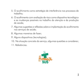 5
5. O acolhimento como estratégia de interferência nos processos de
trabalho;
6. O acolhimento com avaliação de risco como dispositivo tecnológico
e as mudanças possíveis no trabalho da atenção e da produção
de saúde;
7. Algumas sugestões e reflexões sobre a implantação do acolhimento
nos serviços de saúde;
8. Algumas maneiras de fazer;
9. Alguns dispositivos (tecnologias);
10. Na situação concreta do serviço, algumas questões a considerar;
11. Referências.
 