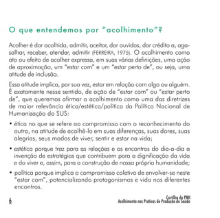 Cartilha da PNH
Acolhimento nas Práticas de Produção de Saúde6
O que entendemos por “acolhimento”?
Acolher é dar acolhida, admitir, aceitar, dar ouvidos, dar crédito a, aga-
salhar, receber, atender, admitir (FERREIRA, 1975). O acolhimento como
ato ou efeito de acolher expressa, em suas várias definições, uma ação
de aproximação, um “estar com” e um “estar perto de”, ou seja, uma
atitude de inclusão.
Essa atitude implica, por sua vez, estar em relação com algo ou alguém.
É exatamente nesse sentido, de ação de “estar com” ou “estar perto
de”, que queremos afirmar o acolhimento como uma das diretrizes
de maior relevância ética/estética/política da Política Nacional de
Humanização do SUS:
• ética no que se refere ao compromisso com o reconhecimento do
outro, na atitude de acolhê-lo em suas diferenças, suas dores, suas
alegrias, seus modos de viver, sentir e estar na vida;
• estética porque traz para as relações e os encontros do dia-a-dia a
invenção de estratégias que contribuem para a dignificação da vida
e do viver e, assim, para a construção de nossa própria humanidade;
• política porque implica o compromisso coletivo de envolver-se neste
“estar com”, potencializando protagonismos e vida nos diferentes
encontros.
 