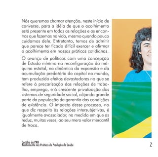 Cartilha da PNH
Acolhimento nas Práticas de Produção de Saúde 7
Nós queremos chamar atenção, neste início de
conversa, para a idéia de que o acolhimento
está presente em todas as relações e os encon-
tros que fazemos na vida, mesmo quando pouco
cuidamos dele. Entretanto, temos de admitir
que parece ter ficado difícil exercer e afirmar
o acolhimento em nossas práticas cotidianas.
O avanço de políticas com uma concepção
de Estado mínimo na reconfiguração da má-
quina estatal, na dinâmica da expansão e da
acumulação predatória do capital no mundo,
tem produzido efeitos devastadores no que se
refere à precarização das relações de traba-
lho, emprego, e à crescente privatização dos
sistemas de seguridade social, alijando grande
parte da população da garantia das condições
de existência. O impacto desse processo, no
que diz respeito às relações intersubjetivas, é
igualmente avassalador, na medida em que as
reduz, muitas vezes, ao seu mero valor mercantil
de troca.
 