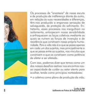 Cartilha da PNH
Acolhimento nas Práticas de Produção de Saúde8
Os processos de “anestesia” de nossa escuta
e de produção de indiferença diante do outro,
em relação às suas necessidades e diferenças,
têm-nos produzido a enganosa sensação de
salvaguarda, de proteção do sofrimento. En-
tretanto, esses processos nos mergulham no
isolamento, entorpecem nossa sensibilidade
e enfraquecem os laços coletivos mediante os
quais se nutrem as forças de invenção e de
resistência que constroem nossa própria huma-
nidade. Pois a vida não é o que se passa apenas
em cada um dos sujeitos, mas principalmente o
que se passa entre os sujeitos, nos vínculos que
constroem e que os constroem como potência
de afetar e ser afetado.
Com isso, podemos dizer que temos como um
dos nossos desafios reativar nos encontros nos-
sa capacidade de cuidar ou estar atento para
acolher, tendo como princípios norteadores:
• o coletivo como plano de produção da vida;
 