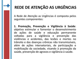 .
A Rede de Atenção as Urgências é composta pelos
seguintes componentes:
1. Promoção, Prevenção e Vigilância à Saúde:
objetiva estimular e fomentar o desenvolvimento
de ações de saúde e educação permanente
voltadas para a vigilância e prevenção das
violências e acidentes, das lesões e mortes no
trânsito e das doenças crônicas não transmissíveis,
além de ações intersetoriais, de participação e
mobilização da sociedade, visando à promoção da
saúde, prevenção de agravos e vigilância à saúde.
REDE DE ATENÇÃO AS URGÊNCIAS
 