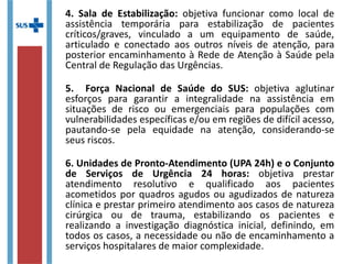 4. Sala de Estabilização: objetiva funcionar como local de
assistência temporária para estabilização de pacientes
críticos/graves, vinculado a um equipamento de saúde,
articulado e conectado aos outros níveis de atenção, para
posterior encaminhamento à Rede de Atenção à Saúde pela
Central de Regulação das Urgências.
5. Força Nacional de Saúde do SUS: objetiva aglutinar
esforços para garantir a integralidade na assistência em
situações de risco ou emergenciais para populações com
vulnerabilidades específicas e/ou em regiões de difícil acesso,
pautando-se pela equidade na atenção, considerando-se
seus riscos.
6. Unidades de Pronto-Atendimento (UPA 24h) e o Conjunto
de Serviços de Urgência 24 horas: objetiva prestar
atendimento resolutivo e qualificado aos pacientes
acometidos por quadros agudos ou agudizados de natureza
clínica e prestar primeiro atendimento aos casos de natureza
cirúrgica ou de trauma, estabilizando os pacientes e
realizando a investigação diagnóstica inicial, definindo, em
todos os casos, a necessidade ou não de encaminhamento a
serviços hospitalares de maior complexidade.
 