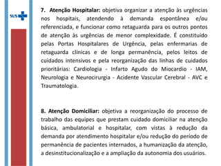 7. Atenção Hospitalar: objetiva organizar a atenção às urgências
nos hospitais, atendendo à demanda espontânea e/ou
referenciada, e funcionar como retaguarda para os outros pontos
de atenção às urgências de menor complexidade. É constituído
pelas Portas Hospitalares de Urgência, pelas enfermarias de
retaguarda clínicas e de longa permanência, pelos leitos de
cuidados intensivos e pela reorganização das linhas de cuidados
prioritárias: Cardiologia - Infarto Agudo do Miocardio - IAM,
Neurologia e Neurocirurgia - Acidente Vascular Cerebral - AVC e
Traumatologia.
8. Atenção Domiciliar: objetiva a reorganização do processo de
trabalho das equipes que prestam cuidado domiciliar na atenção
básica, ambulatorial e hospitalar, com vistas à redução da
demanda por atendimento hospitalar e/ou redução do período de
permanência de pacientes internados, a humanização da atenção,
a desinstitucionalização e a ampliação da autonomia dos usuários.
 