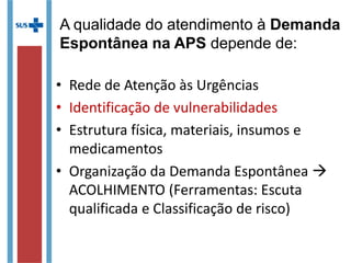 • Rede de Atenção às Urgências
• Identificação de vulnerabilidades
• Estrutura física, materiais, insumos e
medicamentos
• Organização da Demanda Espontânea 
ACOLHIMENTO (Ferramentas: Escuta
qualificada e Classificação de risco)
A qualidade do atendimento à Demanda
Espontânea na APS depende de:
 
