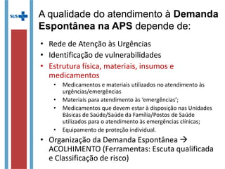 • Rede de Atenção às Urgências
• Identificação de vulnerabilidades
• Estrutura física, materiais, insumos e
medicamentos
• Medicamentos e materiais utilizados no atendimento às
urgências/emergências
• Materiais para atendimento às ‘emergências’;
• Medicamentos que devem estar à disposição nas Unidades
Básicas de Saúde/Saúde da Família/Postos de Saúde
utilizados para o atendimento às emergências clínicas;
• Equipamento de proteção individual.
• Organização da Demanda Espontânea 
ACOLHIMENTO (Ferramentas: Escuta qualificada
e Classificação de risco)
A qualidade do atendimento à Demanda
Espontânea na APS depende de:
 