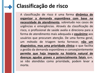 A classificação de risco é uma forma dinâmica de
organizar a demanda espontânea com base na
necessidade de atendimento, sobretudo nos casos de
urgências e emergências. Através da classificação de
risco, o profissional de saúde avalia e direciona para a
forma de atendimento mais adequada e equânime aos
usuários que procuram atenção. De uma forma geral,
um método de triagem tenta fornecer, não um
diagnóstico, mas uma prioridade clínica o que facilita
a gestão da demanda espontânea e conseqüentemente
permite que haja impacto na história natural de
doenças agudas graves e potencialmente fatais que,
se não atendidas como prioridade, podem levar a
morte.
Classificação de risco
 