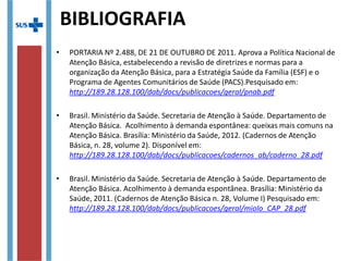 • PORTARIA Nº 2.488, DE 21 DE OUTUBRO DE 2011. Aprova a Política Nacional de
Atenção Básica, estabelecendo a revisão de diretrizes e normas para a
organização da Atenção Básica, para a Estratégia Saúde da Família (ESF) e o
Programa de Agentes Comunitários de Saúde (PACS).Pesquisado em:
http://189.28.128.100/dab/docs/publicacoes/geral/pnab.pdf
• Brasil. Ministério da Saúde. Secretaria de Atenção à Saúde. Departamento de
Atenção Básica. Acolhimento à demanda espontânea: queixas mais comuns na
Atenção Básica. Brasília: Ministério da Saúde, 2012. (Cadernos de Atenção
Básica, n. 28, volume 2). Disponível em:
http://189.28.128.100/dab/docs/publicacoes/cadernos_ab/caderno_28.pdf
• Brasil. Ministério da Saúde. Secretaria de Atenção à Saúde. Departamento de
Atenção Básica. Acolhimento à demanda espontânea. Brasília: Ministério da
Saúde, 2011. (Cadernos de Atenção Básica n. 28, Volume I) Pesquisado em:
http://189.28.128.100/dab/docs/publicacoes/geral/miolo_CAP_28.pdf
BIBLIOGRAFIA
 