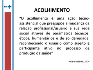 “O acolhimento é uma ação tecno-
assistencial que pressupõe a mudança da
relação profissional/usuário e sua rede
social através de parâmetros técnicos,
éticos, humanitários e de solidariedade,
reconhecendo o usuário como sujeito e
participante ativo no processo de
produção da saúde”
HumanizaSUS, 2004
ACOLHIMENTO
 