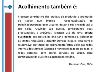Processo constitutivo das práticas de produção e promoção
de saúde que implica responsabilização do
trabalhador/equipe pelo usuário, desde a sua chegada até a
sua saída. Ouvindo sua queixa, considerando suas
preocupações e angústias, fazendo uso de uma escuta
qualificada que possibilite analisar a demanda e, colocando
os limites necessários, garantir atenção integral, resolutiva e
responsável por meio do acionamento/articulação das redes
internas dos serviços (visando à horizontalidade do cuidado) e
redes externas, com outros serviços de saúde, para
continuidade da assistência quando necessário.
HumanizaSus, 2004
Acolhimento também é:
 