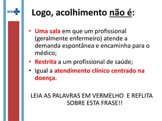• Uma sala em que um profissional
(geralmente enfermeiro) atende a
demanda espontânea e encaminha para o
médico;
• Restrita a um profissional de saúde;
• Igual a atendimento clínico centrado na
doença.
LEIA AS PALAVRAS EM VERMELHO E REFLITA
SOBRE ESTA FRASE!!
Logo, acolhimento não é:
 