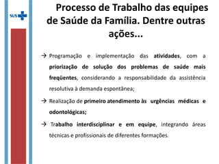 Processo de Trabalho das equipes
de Saúde da Família. Dentre outras
ações...
 Programação e implementação das atividades, com a
priorização de solução dos problemas de saúde mais
freqüentes, considerando a responsabilidade da assistência
resolutiva à demanda espontânea;
 Realização de primeiro atendimento às urgências médicas e
odontológicas;
 Trabalho interdisciplinar e em equipe, integrando áreas
técnicas e profissionais de diferentes formações.
 