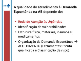 • Rede de Atenção às Urgências
• Identificação de vulnerabilidades
• Estrutura física, materiais, insumos e
medicamentos
• Organização da Demanda Espontânea 
ACOLHIMENTO (Ferramentas: Escuta
qualificada e Classificação de risco)
A qualidade do atendimento à Demanda
Espontânea na AB depende de:
 