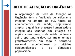 A organização da Rede de Atenção às
Urgências tem a finalidade de articular e
integrar no âmbito do SUS todos os
equipamentos de saúde, objetivando
ampliar e qualificar o acesso humanizado e
integral aos usuários em situação de
urgência nos serviços de saúde de forma
ágil e oportuna, e deve ser implementada
gradativamente, em todo o território
nacional, respeitando-se os critérios
epidemiológicos e de densidade
populacional.
REDE DE ATENÇÃO AS URGÊNCIAS
 