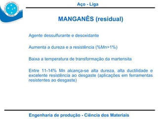 Engenharia de produção - Ciência dos Materiais MANGANÊS (residual) Agente dessulfurante e desoxidante Aumenta a dureza e a resistência (%Mn>1%) Baixa a temperatura de transformação da martensita  Entre 11-14% Mn alcança-se alta dureza, alta ductilidade e excelente resistência ao desgaste (aplicações em ferramentas resistentes ao desgaste) Aço - Liga 