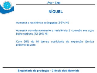 Engenharia de produção - Ciência dos Materiais NÍQUEL Aumenta a resistência ao  impacto  (2-5% Ni) Aumenta consideravelmente a resistência à corrosão em aços baixo carbono (12-20% Ni) Com 36% de Ni tem-se coeficiente de expansão térmica próximo de zero. Aço - Liga 