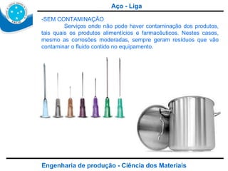 Engenharia de produção - Ciência dos Materiais -SEM CONTAMINAÇÃO  Serviços onde não pode haver contaminação dos produtos, tais quais os produtos alimentícios e farmacêuticos. Nestes casos, mesmo as corrosões moderadas, sempre geram resíduos que vão contaminar o fluido contido no equipamento. Aço - Liga 