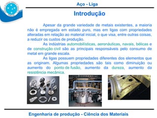 Engenharia de produção - Ciência dos Materiais Aço - Liga Introdução Apesar da grande variedade de metais existentes, a maioria não é empregada em estado puro, mas em ligas com propriedades alteradas em relação ao material inicial, o que visa, entre outras coisas, a reduzir os custos de produção. As indústrias  automobilísticas ,  aeronáuticas ,  navais ,  bélicas  e de  construção civil  são as principais responsáveis pelo consumo de metal em grande escala. As ligas possuem propriedades diferentes dos elementos que as originam. Algumas propriedades são tais como diminuição ou aumento do  ponto de fusão , aumento da  dureza , aumento da  resistência mecânica . 