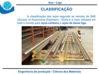 Engenharia de produção - Ciência dos Materiais CLASSIFICAÇÃO A classificação dos aços segundo as normas da SAE ( Society of Automotive Engineers  - EUA) é a mais utilizada em todo o mundo para  aços-carbono  e  aços de baixa liga. Aço - Liga 