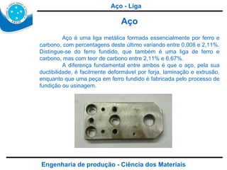 Engenharia de produção - Ciência dos Materiais Aço Aço é uma liga metálica formada essencialmente por ferro e carbono, com percentagens deste último variando entre 0,008 e 2,11%. Distingue-se do ferro fundido, que também é uma liga de ferro e carbono, mas com teor de carbono entre 2,11% e 6,67%. A diferença fundamental entre ambos é que o aço, pela sua  ductibilidade , é facilmente deformável por forja, laminação e extrusão, enquanto que uma peça em ferro fundido é fabricada pelo processo de fundição ou usinagem. Aço - Liga 