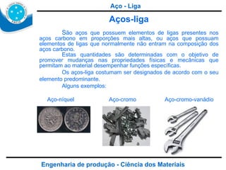 Engenharia de produção - Ciência dos Materiais Aços-liga S ão aços que possuem elementos de ligas presentes nos aços carbono em proporções mais altas, ou aços que possuam elementos de ligas que normalmente não entram na composição dos aços carbono.  Estas quantidades são determinadas com o objetivo de promover mudanças nas propriedades físicas e mecânicas que permitam ao material desempenhar funções específicas.  Os aços-liga costumam ser designados de acordo com o seu elemento predominante. Alguns exemplos: Aço-níquel  Aço-cromo  Aço-cromo-vanádio Aço - Liga 