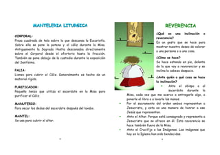 MANTELERIA LITURGICA                                                             REVERENCIA
                                                                                     ¿Qué es una inclinación o
CORPORAL:
                                                                                     reverencia?
Pieza cuadrada de tela sobre la que descansa la Eucaristía.
                                                                                     Es un gesto que se hace para
Sobre ella se pone la patena y el cáliz durante la Misa.
                                                                                     mostrar nuestro deseo de valorar
Antiguamente la Sagrada Hostia descansaba directamente
                                                                                     a una persona o a una cosa.
sobre el Corporal desde el ofertorio hasta la fracción.
También se pone debajo de la custodia durante la exposición                          ¿Cómo se hace?
del Santísimo.                                                                       Se hace estando en pie, delante
                                                                                     de lo que voy a reverenciar y se
PALIA:                                                                               inclina la cabeza despacio.
Lienzo para cubrir el Cáliz. Generalmente es hecho de un
                                                                                        ¿Ante quién o qué cosa se hace
material rígido.
                                                                                        la inclinación?
PURIFICADOR:                                                                                    Ante el obispo o al
Pequeño lienzo que utiliza el sacerdote en la Misa para                                          sacerdote durante la
purificar el Cáliz.                                               Misa, cada vez que me acerco a entregarle algo, a
                                                                  ponerle el libro o a lavarle las manos.
MANUTERIO:                                                       Por el sacramento del orden ambos representan a
Para secar los dedos del sacerdote después del lavabo.            Jesucristo, y esta es una manera de honrar a ese
                                                                  Jesús que representan.
MANTEL:                                                          Ante el Altar. Porque está consagrado y representa a
Se usa para cubrir el altar.                                      Jesucristo que se ofrece en él. Esta reverencia se
                                                                  hace también fuera de la Misa.
                                                                 Ante el Crucifijo o las Imágenes. Las imágenes que
                                                                  hay en la Iglesia han sido bendecidas.
                               13                                                        2
 