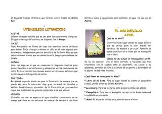 el Segundo Tiempo Ordinario que termina con la fiesta de Cristo         metálica hueca y agujereada para sostener el agua. Se usa con el
Rey.                                                                    Acetre.

                                 10
                                                                                                           11

            UTENSILIOS LITURGICOS                                                                       EL MONAGUILLO
ACETRE:
Caldero de agua bendita que se usa para las aspersiones litúrgicas.
                                                                                                             ATRIL
                                                                                                Qué es un atril?
El agua se recoge del acetre y se dispersa con el hisopo.
CALIZ:                                                                                          El atril es todo lugar donde se apoya el libro
Copa, Recipiente en forma de copa con apertura ancha utilizada                                  que se utiliza para la leer. Puede ser
para beber. En la Liturgia cristiana, el cáliz es el vaso sagrado por                           metálico, de madera o un cojín. También se
excelencia, indispensable para el sacrificio de la Santa Misa ya que                            puede sustituir en la Sede por un monaguillo
debe contener el vino que se convierte en la Sangre preciosísima de                             con el libro.
Cristo.                                                                                         ¿Cómo ha de actuar el «monaguillo» atril?
COPON:                                                                  Se ha de acercar con el libro cerrado, y haciendo una leve
Vaso con tapa en el que se conservan la Sagradas Hostias para           reverencia con la cabeza ante el sacerdote, se coloca a su
poder llevarlas a los enfermos y emplearlas en las ceremonias de        izquierda, poniendo el libro a la altura de su pecho y abriéndolo en
culto. En la actualidad los copones suelen ser de menos estatura que    la página de los ritos iniciales.
lo cálices para distinguirlos de estos.
                                                                        ¿Qué libros se usan para la Misa?
CUSTODIA:
Recipiente sagrado donde se pone la Eucaristía de manera que se         * Libro de la Sede. Para el lugar donde se sienta el sacerdote
pueda ver para la adoración. Hay gran variedad de tamaños y             (Sede), desde donde es Cristo Maestro.
estilos. Generalmente alrededor de la Eucaristía se representan         * Leccionario. Para las lecturas, este siempre está en el ambón.
rayos que simbolizan las gracias conferidas a los que adoran.
                                                                        * Evangeliario. Para leer el evangelio, se usa en las misas solemnes
HISOPO:                                                                 trayéndolo en procesión.
Utensilio con que se esparce el agua bendita, consistente en un
mango que lleva en su extremo un manojo de cerdas o una bola            * Misal. Es el que se utiliza para ponerlo sobre el altar.
 
