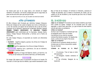 las manos para que no se caiga nada y sin volcarla en ningún                                 Rey al final de los tiempos. Al terminar el Adviento, comienza el
momento. Al terminar, con mucho cuidado para que no caiga nada, se                           Tiempo de Navidad, que va desde el nacimiento de Jesús, que se
pone encima del altar para que sea purificada.                                               celebra el 25 de diciembre y nos recuerda que Dios vino al mundo
(Señor: no soy digno de que entres en mi casa, pero una palabra tuya bastará para sanarme)   para salvarnos.
                                                8                                                                            9


                             AÑO LITURGICO                                                   EL INCIENSO
El Año Litúrgico está formado por distintos tiempos litúrgicos.                              ¿Qué es el incienso? El incienso es una resina aromática que huele
Estos son tiempos en los cuales la Iglesia nos invita a reflexionar y                        bien cuando se quema. Siempre se ha utilizado para las cosas
a vivir de acuerdo con alguno de los misterios de la vida de Cristo.                         sagradas, y, sobre todo, para Dios, ya que el humo es como nuestra
Comienza con el Adviento, seguido por la Navidad, Epifanía, llamado                          oración que sube a su presencia.
PRIMER TIEMPO ORDINARIO. El SEGUNDO TIEMPO                                                   ¿Cómo se inciensa?
ORDINARIO está conformado por la Cuaresma, Semana Santa,                                     Se hace con el incensario o turíbulo (por eso
Pascua, Tiempo Pascual, Pentecostés; y termina con la fiesta de                              el monaguillo que lo lleva se le llama:
Cristo Rey.                                                                                  (turiferario), en su interior se ponen
                                                                                             carboncillos donde se quema. Se impulsa dos
En cada tiempo litúrgico, el sacerdote se reviste con diferentes
                                                                                             veces, y este acto se repite tres veces.
colores:
                                                                                             ¿Qué es la Naveta?
 BLANCO:       Significa alegría y pureza. Se utiliza en el tiempo de                       La naveta es el recipiente donde se echa el
     Navidad y de Pascua.                                                                    incienso que se ofrece al sacerdote cuando
 VERDE: Significa esperanza. Se utiliza en tempo Ordinario.                                 hay que incensar.

 MORADO:        Significa luto y penitencia. Se usa en Adviento,                            ¿Cuándo    se   inciensa   en    la   Misa?
     Cuaresma y Semana Santa.
                                                                                                     Al principio. Tras el beso al altar
 ROJO:        Significa el fuego del Espíritu Santo y el martirio. Se
                                                                                                  del sacerdote.
     utiliza en las fiestas de los santos mártires y en Pentecostés.
                                                                                                     Al Evangelio. Cuando comienza el
                          ADVIENTO:                                                               Aleluya.
Es tiempo d3e espera para el nacimiento de Dios en el mundo. Es                                      A las ofrendas. Después de su
recordar a Cristo que nació en Belén y que vendrá nuevamente como                                 bendición.
 