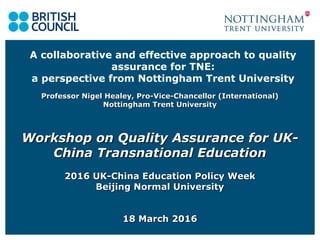 A collaborative and effective approach to quality
assurance for TNE:
a perspective from Nottingham Trent University
Professor Nigel Healey, Pro-Vice-Chancellor (International)Professor Nigel Healey, Pro-Vice-Chancellor (International)
Nottingham Trent UniversityNottingham Trent University
Workshop on Quality Assurance for UK-Workshop on Quality Assurance for UK-
China Transnational EducationChina Transnational Education
2016 UK-China Education Policy Week2016 UK-China Education Policy Week
Beijing Normal UniversityBeijing Normal University
18 March 201618 March 2016
 
