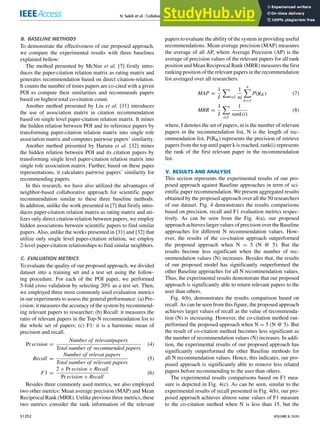 N. Sakib et al.: Collaborative Approach Toward Scientific Paper Recommendation Using Citation Context
B. BASELINE METHODS
To demonstrate the effectiveness of our proposed approach,
we compare the experimental results with three baselines
explained bellow:
The method presented by McNee et al. [7] ﬁrstly intro-
duces the paper-citation relation matrix as rating matrix and
generates recommendation based on direct citation-relation.
It counts the number of times papers are co-cited with a given
POI to compute their similarities and recommends papers
based on highest total co-citation count.
Another method presented by Liu et al. [31] introduces
the use of association matrix in citation recommendation
based on single level paper-citation relation matrix. It mines
the hidden relation between POI and its reference papers by
transforming paper-citation relation matrix into single role
association matrix and computes pairwise papers’ similarity.
Another method presented by Haruna et al. [32] mines
the hidden relation between POI and its citation papers by
transforming single level paper-citation relation matrix into
single role association matrix. Further, based on these paper
representations, it calculates pairwise papers’ similarity for
recommending papers.
In this research, we have also utilized the advantages of
neighbor-based collaborative approach for scientiﬁc paper
recommendation similar to these three baseline methods.
In addition, unlike the work presented in [7] that ﬁrstly intro-
duces paper-citation relation matrix as rating matrix and uti-
lizes only direct citation-relation between papers, we employ
hidden associations between scientiﬁc papers to ﬁnd similar
papers. Also, unlike the works presented in [31] and [32] that
utilize only single level paper-citation relation, we employ
2-level paper-citation relationships to ﬁnd similar neighbors.
C. EVALUATION METRICS
To evaluate the quality of our proposed approach, we divided
dataset into a training set and a test set using the follow-
ing procedure. For each of the POI paper, we performed
5-fold cross validation by selecting 20% as a test set. Then,
we employed three most commonly used evaluation metrics
in our experiments to assess the general performance: (a) Pre-
cision: it measures the accuracy of the system by recommend-
ing relevant papers to researcher; (b) Recall: it measures the
ratio of relevant papers in the Top-N recommendation list to
the whole set of papers; (c) F1: it is a harmonic mean of
precision and recall.
Pr ecision =
Number of relevantpapers
Total number of recommended papers
(4)
Recall =
Number of relevat papers
Total number of relevant papers
(5)
F1 =
2 × Pr ecision × Recall
Pr ecision + Recall
(6)
Besides three commonly used metrics, we also employed
two other metrics: Mean average precision (MAP) and Mean
Reciprocal Rank (MRR). Unlike previous three metrics, these
two metrics consider the rank information of the relevant
papers to evaluate the ability of the system in providing useful
recommendations. Mean average precision (MAP) measures
the average of all AP, where Average Precision (AP) is the
average of precision values of the relevant papers for all rank
position and Mean Reciprocal Rank (MRR) measures the ﬁrst
ranking position of the relevant papers in the recommendation
list averaged over all researchers.
MAP =
1
I
X
i∈I
1
ni
n
X
k=1
P(Rik) (7)
MRR =
1
I
X
i∈I
1
rank(i)
(8)
where, I denotes the set of papers, ni is the number of relevant
papers in the recommendation list, N is the length of rec-
ommendation list, P(Rik) represents the precision of retrieve
papers from the top until paper k is reached, rank(i) represents
the rank of the ﬁrst relevant paper in the recommendation
list.
V. RESULTS AND ANALYSIS
This section represents the experimental results of our pro-
posed approach against Baseline approaches in term of sci-
entiﬁc paper recommendation. We present aggregated results
obtained by the proposed approach over all the 50 researchers
of our dataset. Fig. 4 demonstrates the results comparisons
based on precision, recall and F1 evaluation metrics respec-
tively. As can be seen from the Fig. 4(a), our proposed
approach achieves larger values of precision over the Baseline
approaches for different N recommendation values. How-
ever, the results of the co-citation approach outperformed
the proposed approach when N = 5 (N @ 5). But the
results become less signiﬁcant when the number of rec-
ommendation values (N) increases. Besides that, the results
of our proposed model has signiﬁcantly outperformed the
other Baseline approaches for all N recommendation values.
Thus, the experimental results demonstrate that our proposed
approach is signiﬁcantly able to return relevant papers to the
user than others.
Fig. 4(b), demonstrates the results comparison based on
recall. As can be seen from this ﬁgure, the proposed approach
achieves larger values of recall as the value of recommenda-
tion (N) is increasing. However, the co-citation method out-
performed the proposed approach when N = 5 (N @ 5). But
the result of co-citation method becomes less signiﬁcant as
the number of recommendation values (N) increases. In addi-
tion, the experimental results of our proposed approach has
signiﬁcantly outperformed the other Baseline methods for
all N recommendation values. Hence, this indicates, our pro-
posed approach is signiﬁcantly able to remove less related
papers before recommending to the user than others.
The experimental results comparisons based on F1 mea-
sure is depicted in Fig. 4(c). As can be seen, similar to the
experimental results of recall presented in Fig. 4(b), our pro-
posed approach achieves almost same values of F1 measure
to the co-citation method when N is less than 15, but the
51252 VOLUME 8, 2020
 