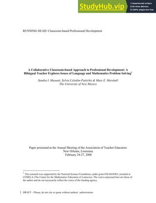 Classroom-based Professional Development- 1
DRAFT – Please, do not cite or quote without authors’ authorization
RUNNING HEAD: Classroom-based Professional Development
A Collaborative Classroom-based Approach to Professional Development: A
Bilingual Teacher Explores Issues of Language and Mathematics Problem Solving1
Sandra I. Musanti, Sylvia Celedón-Pattichis & Mary E. Marshall
The University of New Mexico
Paper presented at the Annual Meeting of the Association of Teacher Educators
New Orleans, Louisiana.
February 24-27, 2008
1
This research was supported by the National Science Foundation, under grant ESI-0424983, awarded to
CEMELA (The Center for the Mathematics Education of Latino/as). The views expressed here are those of
the author and do not necessarily reflect the views of the funding agency.
 