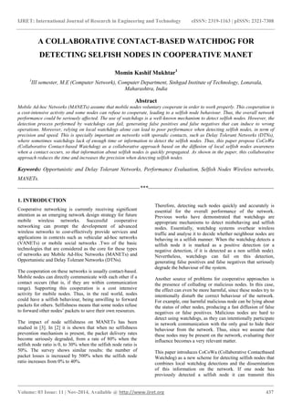 IJRET: International Journal of Research in Engineering and Technology eISSN: 2319-1163 | pISSN: 2321-7308
_______________________________________________________________________________________
Volume: 03 Issue: 11 | Nov-2014, Available @ http://www.ijret.org 437
A COLLABORATIVE CONTACT-BASED WATCHDOG FOR
DETECTING SELFISH NODES IN COOPERATIVE MANET
Momin Kashif Mukhtar1
1
III semester, M.E (Computer Network), Computer Department, Sinhgad Institute of Technology, Lonavala,
Maharashtra, India
Abstract
Mobile Ad-hoc Networks (MANETs) assume that mobile nodes voluntary cooperate in order to work properly. This cooperation is
a cost-intensive activity and some nodes can refuse to cooperate, leading to a selfish node behaviour. Thus, the overall network
performance could be seriously affected. The use of watchdogs is a well-known mechanism to detect selfish nodes. However, the
detection process performed by watchdogs can fail, generating false positives and false negatives that can induce to wrong
operations. Moreover, relying on local watchdogs alone can lead to poor performance when detecting selfish nodes, in term of
precision and speed. This is specially important on networks with sporadic contacts, such as Delay Tolerant Networks (DTNs),
where sometimes watchdogs lack of enough time or information to detect the selfish nodes. Thus, this paper propose CoCoWa
(Collaborative Contact-based Watchdog) as a collaborative approach based on the diffusion of local selfish nodes awareness
when a contact occurs, so that information about selfish nodes is quickly propagated. As shown in the paper, this collaborative
approach reduces the time and increases the precision when detecting selfish nodes.
Keywords: Opportunistic and Delay Tolerant Networks, Performance Evaluation, Selfish Nodes Wireless networks,
MANETs.
--------------------------------------------------------------------***----------------------------------------------------------------------
1. INTRODUCTION
Cooperative networking is currently receiving significant
attention as an emerging network design strategy for future
mobile wireless networks. Successful cooperative
networking can prompt the development of advanced
wireless networks to cost-effectively provide services and
applications in contexts such as vehicular ad-hoc networks
(VANETs) or mobile social networks .Two of the basic
technologies that are considered as the core for these types
of networks are Mobile Ad-Hoc Networks (MANETs) and
Opportunistic and Delay Tolerant Networks (DTNs).
The cooperation on these networks is usually contact-based.
Mobile nodes can directly communicate with each other if a
contact occurs (that is, if they are within communication
range). Supporting this cooperation is a cost intensive
activity for mobile nodes. Thus, in the real world, nodes
could have a selfish behaviour, being unwilling to forward
packets for others. Selfishness means that some nodes refuse
to forward other nodes’ packets to save their own resources.
The impact of node selfishness on MANETs has been
studied in [3]. In [2] it is shown that when no selfishness
prevention mechanism is present, the packet delivery rates
become seriously degraded, from a rate of 80% when the
selfish node ratio is 0, to 30% when the selfish node ratio is
50%. The survey shows similar results: the number of
packet losses is increased by 500% when the selfish node
ratio increases from 0% to 40%.
Therefore, detecting such nodes quickly and accurately is
essential for the overall performance of the network.
Previous works have demonstrated that watchdogs are
appropriate mechanisms to detect misbehaving and selfish
nodes. Essentially, watchdog systems overhear wireless
traffic and analyse it to decide whether neighbour nodes are
behaving in a selfish manner. When the watchdog detects a
selfish node it is marked as a positive detection (or a
negative detection, if it is detected as a non selfish node).
Nevertheless, watchdogs can fail on this detection,
generating false positives and false negatives that seriously
degrade the behaviour of the system.
Another source of problems for cooperative approaches is
the presence of colluding or malicious nodes. In this case,
the effect can even be more harmful, since these nodes try to
intentionally disturb the correct behaviour of the network.
For example, one harmful malicious node can be lying about
the status of other nodes, producing a fast diffusion of false
negatives or false positives. Malicious nodes are hard to
detect using watchdogs, as they can intentionally participate
in network communication with the only goal to hide their
behaviour from the network. Thus, since we assume that
these nodes may be present on the network, evaluating their
influence becomes a very relevant matter.
This paper introduces CoCoWa (Collaborative Contactbased
Watchdog) as a new scheme for detecting selfish nodes that
combines local watchdog detections and the dissemination
of this information on the network. If one node has
previously detected a selfish node it can transmit this
 