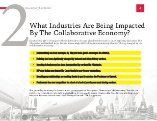 Much of the press coverage of the collaborative economy has been focused on travel industry disruptors like
Uber rides and AirBnB stays. But it’s increasingly difficult to find an industry that isn’t being changed by the
collaborative economy:
A COLLABORATIVE ECONOMY 4
2What Industries Are Being Impacted
By The Collaborative Economy?
	
	
	
• Manufacturing has been reshaped by Etsy and used goods exchanges like OfferUp.
• Retailing has been significantly changed by Instacart and other delivery services.
• Investing in businesses has been democratized by services like Kickstarter.
• ISPs are facing new players like Open Garden’s peer-to-peer connections.
• Brand/agency relationships are evolving thanks in part to services like Freelancer or Upwork.
• Restaurants face new competitors via a host of a host of peer-to-peer meal sharing services.
But pureplay internet platforms are only one source of disruption. Now major “old economy” brands are
redefining fields like real estate and retailing. For example, major retailers like Nordstrom and Sears now
rent out store sections to small and boutique brands. The list goes on.
Copyright © 2016 All rights reserved worldwide.
 