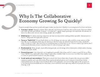 Smarter people than me have produced major studies on this, but I think it’s a convergence of at least six forces:
•	 Consumer control. Example: before Uber and Lyft, San Francisco had few cabs on the street. Here you didn’t
just walk outside and whistle. Limited -- very limited -- supply meant getting a cab could take 20 minutes or
more. So when ride services came along, people were thrilled.
•	 Mobilization: It’s these amazing computers we have in our pockets making all this possible. Instantaneous.
Secure. Integrated with payment systems.
•	 Focus on “Useful Life:” If you think about it, a lot of things we own are only used for a tiny portion of the
day. My car, for example, drives for six minutes to the bus stop, six minutes from the bus stop, maybe 20
miles a week of “other.” But for 23 hours and 48 minutes of most days, it sits. I’m not ready to go carless, but I
understand why many of my coworkers have. It’s about trying to get value.
• Reurbanization: More people, especially young people, are choosing to live downtown, which makes sharing
services far more viable.
• Financial pressure: Lots of people are struggling financially these days, and it’s easier to pay $12 for an Uber
than $30,000 for a mid-sized sedan. Doesn’t mean they wouldn’t like to own a car. Just that they maybe can’t,
or want to spend limited resources on other things.
• Social media and connectedness: Word gets around a lot faster these days. A great idea can get incredible
exposure quickly and cost effectively. Plus, rapid trial and adoption create masses of users/fans before
entrenched forces can take action to block them. Cab companies can successfully oppose the issuance of
a few hundred new medallions, but they have a more difficult time opposing millions of people who love
sharing a ride.
Why Is The Collaborative
Economy Growing So Quickly?
A COLLABORATIVE ECONOMY 5
3
Copyright © 2016 All rights reserved worldwide.
 