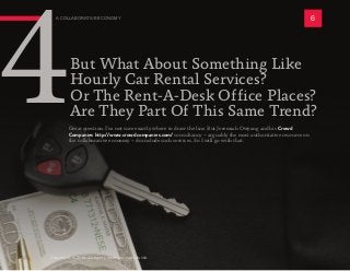 But What About Something Like
Hourly Car Rental Services?
Or The Rent-A-Desk Office Places?
Are They Part Of This Same Trend?
A COLLABORATIVE ECONOMY 6
4Great question. I’m not sure exactly where to draw the line. But Jeremiah Owyang and his Crowd
Companies http://www.crowdcompanies.com/ consultancy -- arguably the most authoritative resource on
the collaborative economy -- do include such services. So I will go with that.
Copyright © 2016 All rights reserved worldwide.
 