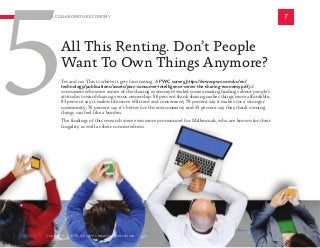 Yes and no. This is where it gets fascinating. A PWC survey https://www.pwc.com/us/en/
technology/publications/assets/pwc-consumer-intelligence-series-the-sharing-economy.pdf of
consumers who were aware of the sharing economy revealed some amazing findings about people’s
attitudes toward sharing versus ownership: 86 percent think sharing makes things more affordable;
83 percent say it makes life more efficient and convenient; 78 percent say it makes for a stronger
community; 76 percent say it’s better for the environment; and 43 percent say they think owning
things can feel like a burden.
The findings of this research were even more pronounced for Millennials, who are known for their
frugality as well as their connectedness.
All This Renting. Don’t People
Want To Own Things Anymore?
7
5
A COLLABORATIVE ECONOMY
Copyright © 2016 All rights reserved worldwide.
 