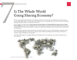 This is a big and fast-growing class of enterprise, but we’re not moving to an all shared economy, at least
for the foreseeable future. It comes down to whether there is untapped value that can be extracted through
sharing. Sometimes there is. Sometimes there isn’t.
Fast Company recently told the story http://www.fastcompany.com/3050775/the-sharing-economy-is-dead-
and-we-killed-it of how many thought the hand tool industry was positively ripe for plucking by the shared
economy. After all, the functional life of most power drills, for example, was 8-12 minutes over several years
of ownership.
Lots of tool-sharing services got funded. But in-market results were spotty. Most people continued to buy
their own drills and other tools, because going to the trouble of picking up and returning a drill wasn’t
worth a couple of dollars to most people.
Sometimes the logistics of sharing things make things easier, but sometimes, the effort required doesn’t
seem worth it.
9
7
A COLLABORATIVE ECONOMY
Is The Whole World
Going Sharing Economy?
Copyright © 2016 All rights reserved worldwide.
 
