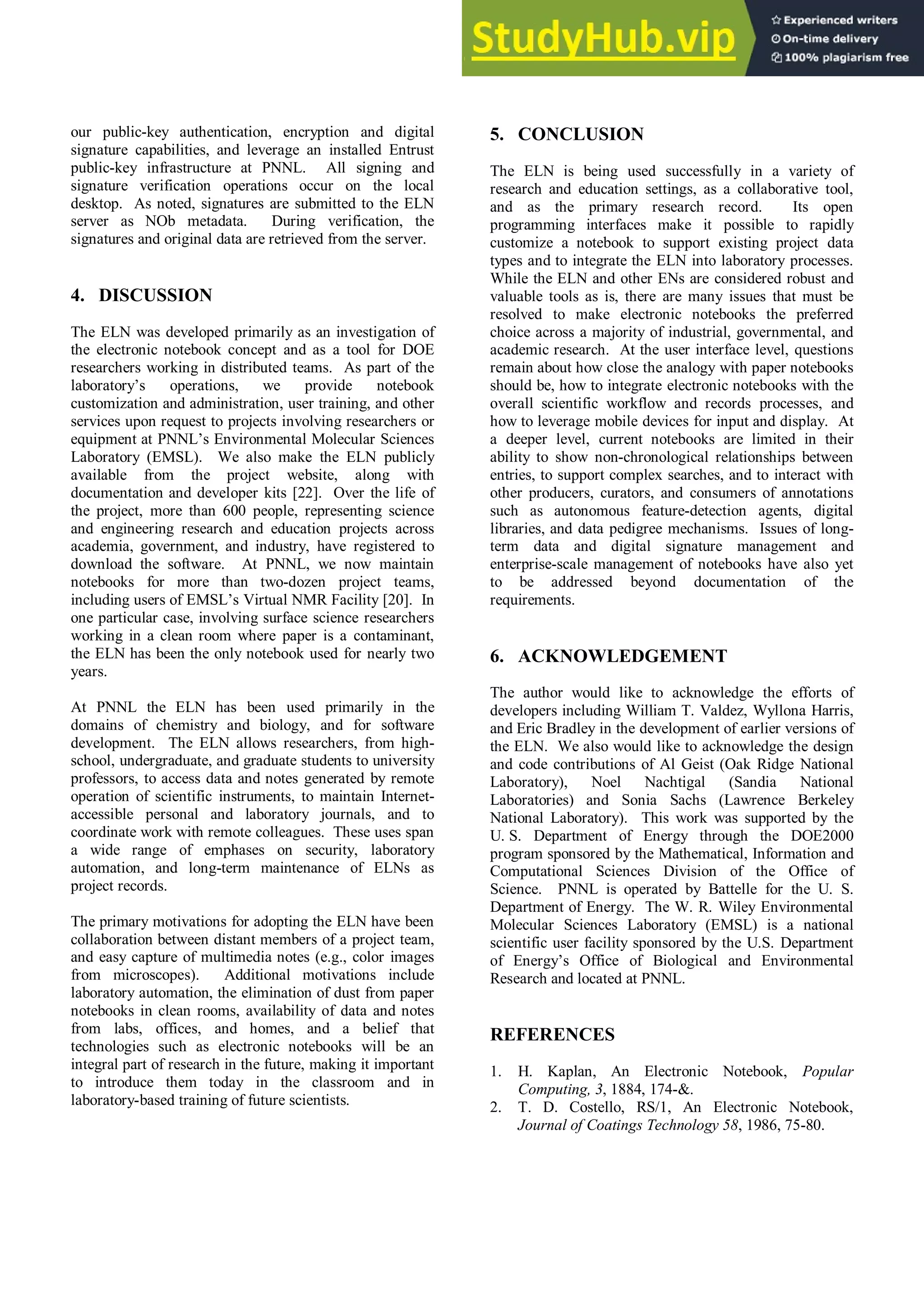 our public-key authentication, encryption and digital
signature capabilities, and leverage an installed Entrust
public-key infrastructure at PNNL. All signing and
signature verification operations occur on the local
desktop. As noted, signatures are submitted to the ELN
server as NOb metadata. During verification, the
signatures and original data are retrieved from the server.
4. DISCUSSION
The ELN was developed primarily as an investigation of
the electronic notebook concept and as a tool for DOE
researchers working in distributed teams. As part of the
laboratory’s operations, we provide notebook
customization and administration, user training, and other
services upon request to projects involving researchers or
equipment at PNNL’s Environmental Molecular Sciences
Laboratory (EMSL). We also make the ELN publicly
available from the project website, along with
documentation and developer kits [22]. Over the life of
the project, more than 600 people, representing science
and engineering research and education projects across
academia, government, and industry, have registered to
download the software. At PNNL, we now maintain
notebooks for more than two-dozen project teams,
including users of EMSL’s Virtual NMR Facility [20]. In
one particular case, involving surface science researchers
working in a clean room where paper is a contaminant,
the ELN has been the only notebook used for nearly two
years.
At PNNL the ELN has been used primarily in the
domains of chemistry and biology, and for software
development. The ELN allows researchers, from high-
school, undergraduate, and graduate students to university
professors, to access data and notes generated by remote
operation of scientific instruments, to maintain Internet-
accessible personal and laboratory journals, and to
coordinate work with remote colleagues. These uses span
a wide range of emphases on security, laboratory
automation, and long-term maintenance of ELNs as
project records.
The primary motivations for adopting the ELN have been
collaboration between distant members of a project team,
and easy capture of multimedia notes (e.g., color images
from microscopes). Additional motivations include
laboratory automation, the elimination of dust from paper
notebooks in clean rooms, availability of data and notes
from labs, offices, and homes, and a belief that
technologies such as electronic notebooks will be an
integral part of research in the future, making it important
to introduce them today in the classroom and in
laboratory-based training of future scientists.
5. CONCLUSION
The ELN is being used successfully in a variety of
research and education settings, as a collaborative tool,
and as the primary research record. Its open
programming interfaces make it possible to rapidly
customize a notebook to support existing project data
types and to integrate the ELN into laboratory processes.
While the ELN and other ENs are considered robust and
valuable tools as is, there are many issues that must be
resolved to make electronic notebooks the preferred
choice across a majority of industrial, governmental, and
academic research. At the user interface level, questions
remain about how close the analogy with paper notebooks
should be, how to integrate electronic notebooks with the
overall scientific workflow and records processes, and
how to leverage mobile devices for input and display. At
a deeper level, current notebooks are limited in their
ability to show non-chronological relationships between
entries, to support complex searches, and to interact with
other producers, curators, and consumers of annotations
such as autonomous feature-detection agents, digital
libraries, and data pedigree mechanisms. Issues of long-
term data and digital signature management and
enterprise-scale management of notebooks have also yet
to be addressed beyond documentation of the
requirements.
6. ACKNOWLEDGEMENT
The author would like to acknowledge the efforts of
developers including William T. Valdez, Wyllona Harris,
and Eric Bradley in the development of earlier versions of
the ELN. We also would like to acknowledge the design
and code contributions of Al Geist (Oak Ridge National
Laboratory), Noel Nachtigal (Sandia National
Laboratories) and Sonia Sachs (Lawrence Berkeley
National Laboratory). This work was supported by the
U. S. Department of Energy through the DOE2000
program sponsored by the Mathematical, Information and
Computational Sciences Division of the Office of
Science. PNNL is operated by Battelle for the U. S.
Department of Energy. The W. R. Wiley Environmental
Molecular Sciences Laboratory (EMSL) is a national
scientific user facility sponsored by the U.S. Department
of Energy’s Office of Biological and Environmental
Research and located at PNNL.
REFERENCES
1. H. Kaplan, An Electronic Notebook, Popular
Computing, 3, 1884, 174-&.
2. T. D. Costello, RS/1, An Electronic Notebook,
Journal of Coatings Technology 58, 1986, 75-80.
 