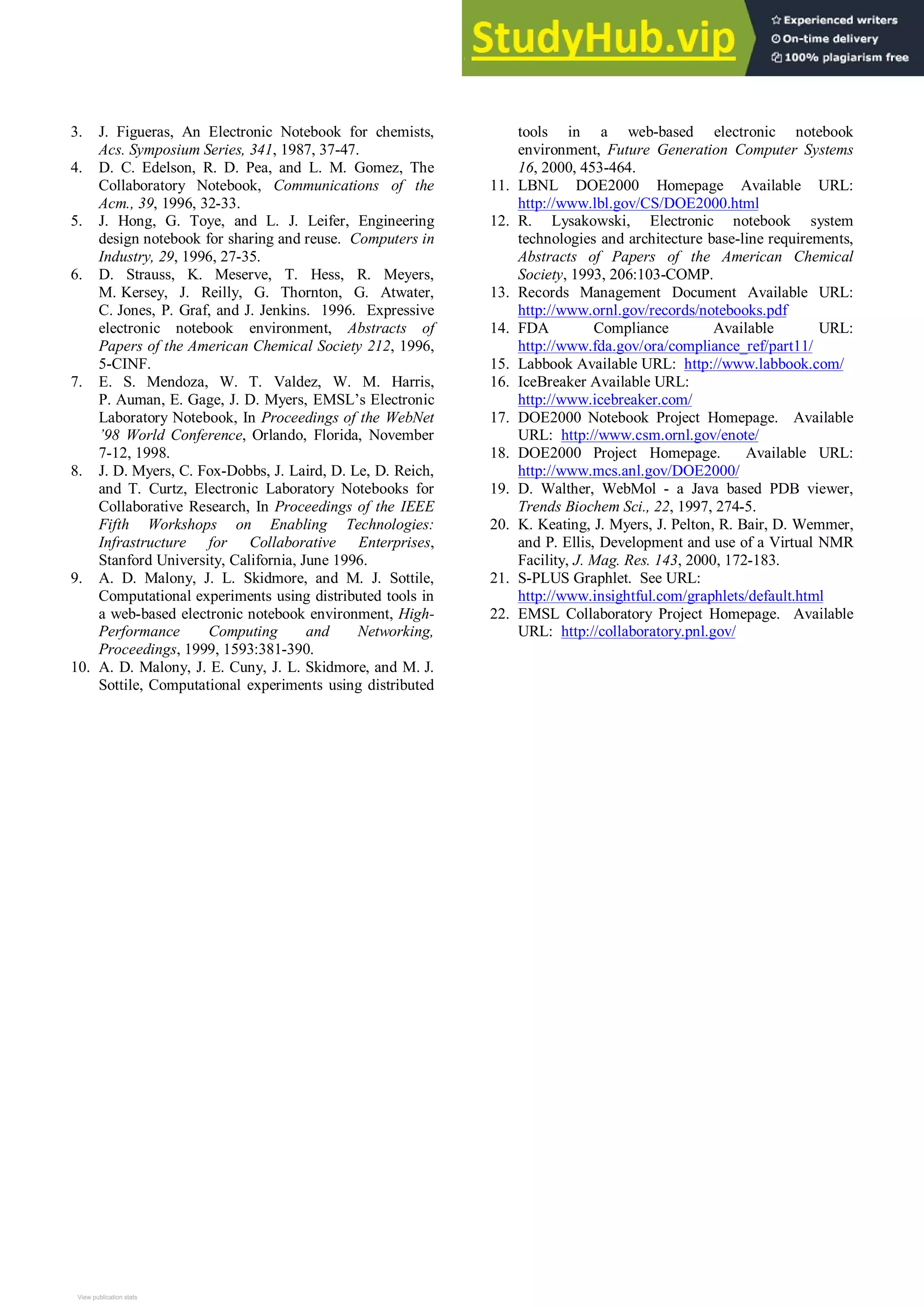 3. J. Figueras, An Electronic Notebook for chemists,
Acs. Symposium Series, 341, 1987, 37-47.
4. D. C. Edelson, R. D. Pea, and L. M. Gomez, The
Collaboratory Notebook, Communications of the
Acm., 39, 1996, 32-33.
5. J. Hong, G. Toye, and L. J. Leifer, Engineering
design notebook for sharing and reuse. Computers in
Industry, 29, 1996, 27-35.
6. D. Strauss, K. Meserve, T. Hess, R. Meyers,
M. Kersey, J. Reilly, G. Thornton, G. Atwater,
C. Jones, P. Graf, and J. Jenkins. 1996. Expressive
electronic notebook environment, Abstracts of
Papers of the American Chemical Society 212, 1996,
5-CINF.
7. E. S. Mendoza, W. T. Valdez, W. M. Harris,
P. Auman, E. Gage, J. D. Myers, EMSL’s Electronic
Laboratory Notebook, In Proceedings of the WebNet
’98 World Conference, Orlando, Florida, November
7-12, 1998.
8. J. D. Myers, C. Fox-Dobbs, J. Laird, D. Le, D. Reich,
and T. Curtz, Electronic Laboratory Notebooks for
Collaborative Research, In Proceedings of the IEEE
Fifth Workshops on Enabling Technologies:
Infrastructure for Collaborative Enterprises,
Stanford University, California, June 1996.
9. A. D. Malony, J. L. Skidmore, and M. J. Sottile,
Computational experiments using distributed tools in
a web-based electronic notebook environment, High-
Performance Computing and Networking,
Proceedings, 1999, 1593:381-390.
10. A. D. Malony, J. E. Cuny, J. L. Skidmore, and M. J.
Sottile, Computational experiments using distributed
tools in a web-based electronic notebook
environment, Future Generation Computer Systems
16, 2000, 453-464.
11. LBNL DOE2000 Homepage Available URL:
http://www.lbl.gov/CS/DOE2000.html
12. R. Lysakowski, Electronic notebook system
technologies and architecture base-line requirements,
Abstracts of Papers of the American Chemical
Society, 1993, 206:103-COMP.
13. Records Management Document Available URL:
http://www.ornl.gov/records/notebooks.pdf
14. FDA Compliance Available URL:
http://www.fda.gov/ora/compliance_ref/part11/
15. Labbook Available URL: http://www.labbook.com/
16. IceBreaker Available URL:
http://www.icebreaker.com/
17. DOE2000 Notebook Project Homepage. Available
URL: http://www.csm.ornl.gov/enote/
18. DOE2000 Project Homepage. Available URL:
http://www.mcs.anl.gov/DOE2000/
19. D. Walther, WebMol - a Java based PDB viewer,
Trends Biochem Sci., 22, 1997, 274-5.
20. K. Keating, J. Myers, J. Pelton, R. Bair, D. Wemmer,
and P. Ellis, Development and use of a Virtual NMR
Facility, J. Mag. Res. 143, 2000, 172-183.
21. S-PLUS Graphlet. See URL:
http://www.insightful.com/graphlets/default.html
22. EMSL Collaboratory Project Homepage. Available
URL: http://collaboratory.pnl.gov/
View publication stats
View publication stats
 