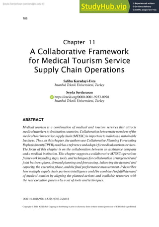 188
Copyright © 2020, IGI Global. Copying or distributing in print or electronic forms without written permission of IGI Global is prohibited.
Chapter 11
DOI: 10.4018/978-1-5225-9787-2.ch011
ABSTRACT
Medical tourism is a combination of medical and tourism services that attracts
medicaltravelerstodestinationcountries.Collaborationbetweenthemembersofthe
medicaltourismservicesupplychain(MTSSC)isimportanttomaintainasustainable
business. Thus, in this chapter, the authors use Collaborative Planning Forecasting
Replenishment(CPFR)modelasareferenceandadaptitformedicaltourismservices.
The focus of this chapter is on the collaboration between an assistance company
and a medical institution. This chapter suggests a collaborative MTSSC operations
frameworkincludingsteps,tools,andtechniquesforcollaborationarrangementand
joint business plans, demand planning and forecasting, balancing the demand and
capacity, the execution phase, and the final performance measurement. It describes
how multiple supply chain partners intelligence could be combined to fulfill demand
of medical tourists by aligning the planned actions and available resources with
the real execution process by a set of tools and techniques.
A Collaborative Framework
for Medical Tourism Service
Supply Chain Operations
Saliha Karadayi-Usta
Istanbul Teknik Üniversitesi, Turkey
Seyda Serdarasan
https://orcid.org/0000-0001-9933-0998
Istanbul Teknik Üniversitesi, Turkey
 