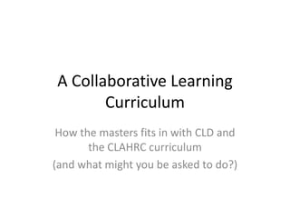 A Collaborative Learning
       Curriculum
 How the masters fits in with CLD and
       the CLAHRC curriculum
(and what might you be asked to do?)
 