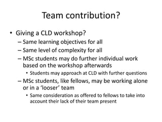 Team contribution?
• Giving a CLD workshop?
  – Same learning objectives for all
  – Same level of complexity for all
  – MSc students may do further individual work
    based on the workshop afterwards
     • Students may approach at CLD with further questions
  – MSc students, like fellows, may be working alone
    or in a ‘looser’ team
     • Same consideration as offered to fellows to take into
       account their lack of their team present
 