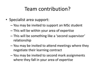 Team contribution?
• Specialist area support:
  – You may be invited to support an MSc student
  – This will be within your area of expertise
  – This will be something like a ‘second supervisor’
    relationship
  – You may be invited to attend meetings where they
    negotiate their learning contract
  – You may be invited to second mark assignments
    where they fall in your area of expertise
 