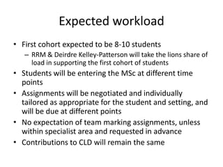 Expected workload
• First cohort expected to be 8-10 students
   – RRM & Deirdre Kelley-Patterson will take the lions share of
     load in supporting the first cohort of students
• Students will be entering the MSc at different time
  points
• Assignments will be negotiated and individually
  tailored as appropriate for the student and setting, and
  will be due at different points
• No expectation of team marking assignments, unless
  within specialist area and requested in advance
• Contributions to CLD will remain the same
 
