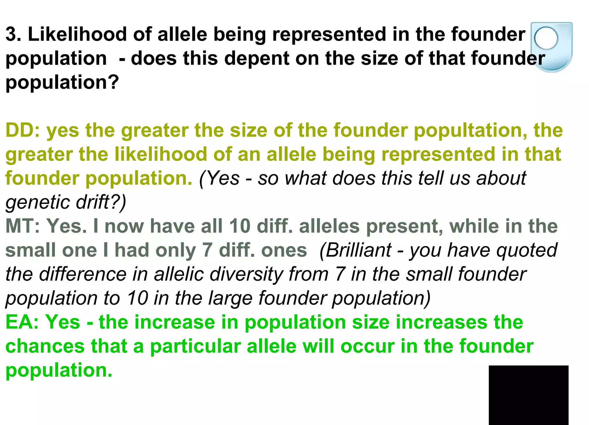 3. Likelihood of allele being represented in the founder population  - does this depent on the size of that founder population? DD: yes the greater the size of the founder popultation, the greater the likelihood of an allele being represented in that founder population.   (Yes - so what does this tell us about genetic drift?)   MT: Yes. I now have all 10 diff. alleles present, while in the small one I had only 7 diff. ones     (Brilliant - you have quoted the difference in allelic diversity from 7 in the small founder population to 10 in the large founder population)   EA: Yes - the increase in population size increases the chances that a particular allele will occur in the founder population.  