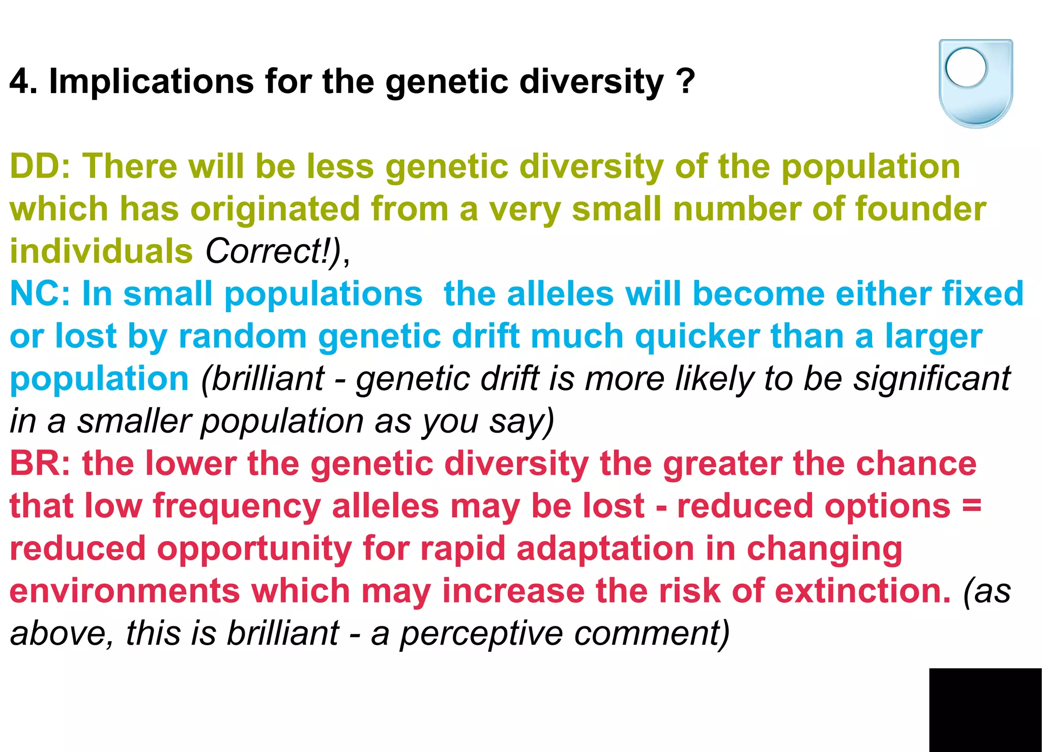 4. Implications for the genetic diversity ? DD: There will be less genetic diversity of the population which has originated from a very small number of founder individuals   Correct!) ,  NC: In small populations  the alleles will become either fixed or lost by random genetic drift much quicker than a larger population   (brilliant - genetic drift is more likely to be significant in a smaller population as you say)   BR: the lower the genetic diversity the greater the chance that low frequency alleles may be lost - reduced options = reduced opportunity for rapid adaptation in changing environments which may increase the risk of extinction.   (as above, this is brilliant - a perceptive comment)  