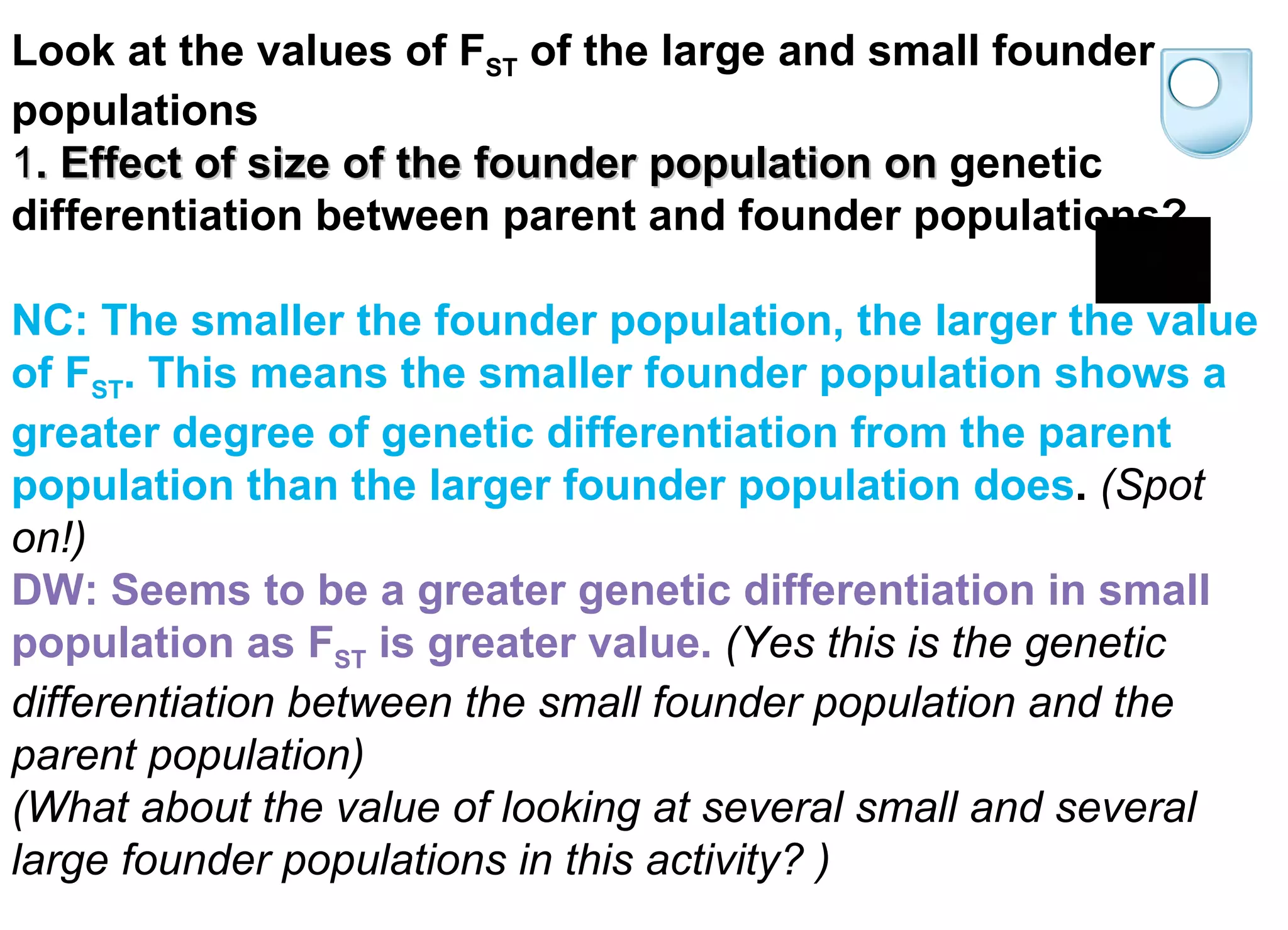 Look at the values of F ST  of the large and small founder populations    1 . Effect of size of the founder population on   genetic differentiation between parent and founder populations? NC: The smaller the founder population, the larger the value of F ST . This means the smaller founder population shows a greater degree of genetic differentiation from the parent population than the larger founder population does .  (Spot on!) DW: Seems to be a greater genetic differentiation in small population as F ST  is greater value.   (Yes this is the genetic differentiation between the small founder population and the parent population) (What about the value of looking at several small and several large founder populations in this activity? ) 