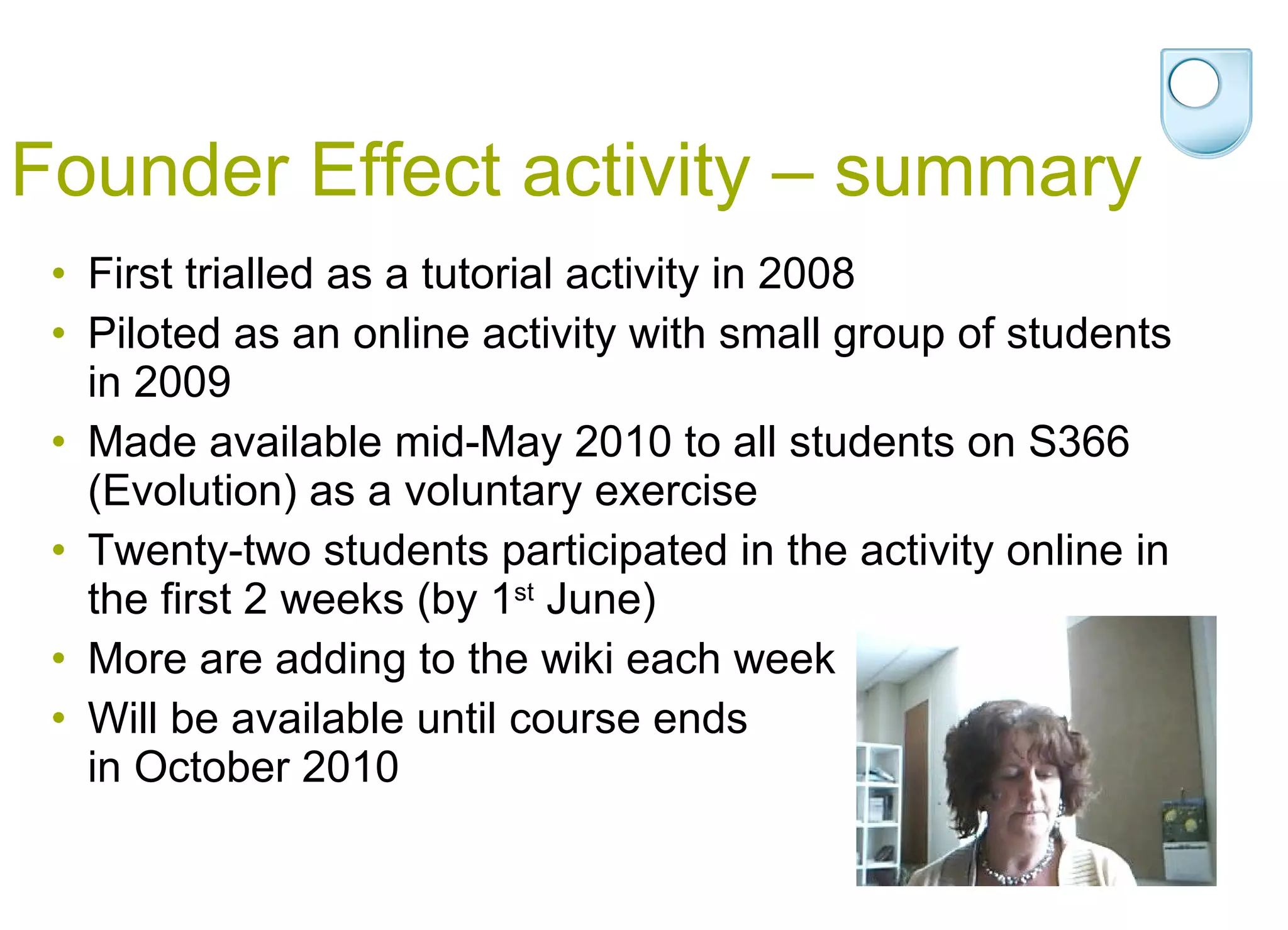 Founder Effect activity – summary First trialled as a tutorial activity in 2008 Piloted as an online activity with small group of students in 2009 Made available mid-May 2010 to all students on S366 (Evolution) as a voluntary exercise Twenty-two students participated in the activity online in the first 2 weeks (by 1 st  June) More are adding to the wiki each week Will be available until course ends  in October 2010 