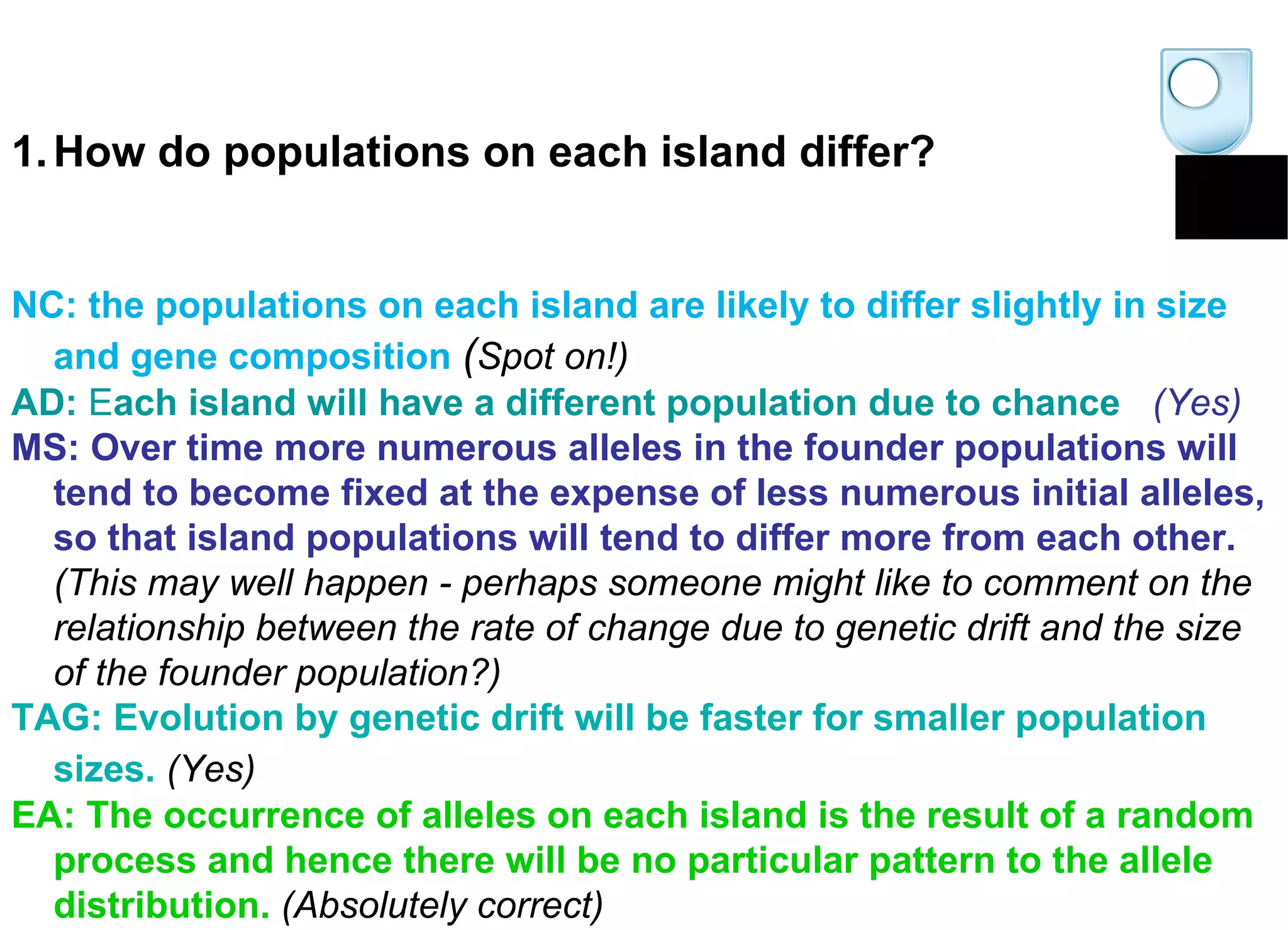 How do populations on each island differ? NC: the populations on each island are likely to differ slightly in size and gene composition   ( Spot on!)   AD:  E ach island will have a different population due to chance     (Yes)   MS: Over time more numerous alleles in the founder populations will tend to become fixed at the expense of less numerous initial alleles, so that island populations will tend to differ more from each other.  (This may well happen - perhaps someone might like to comment on the relationship between the rate of change due to genetic drift and the size of the founder population?)   TAG: Evolution by genetic drift will be faster for smaller population sizes.   (Yes)   EA: The occurrence of alleles on each island is the result of a random process and hence there will be no particular pattern to the allele distribution.   (Absolutely correct)   