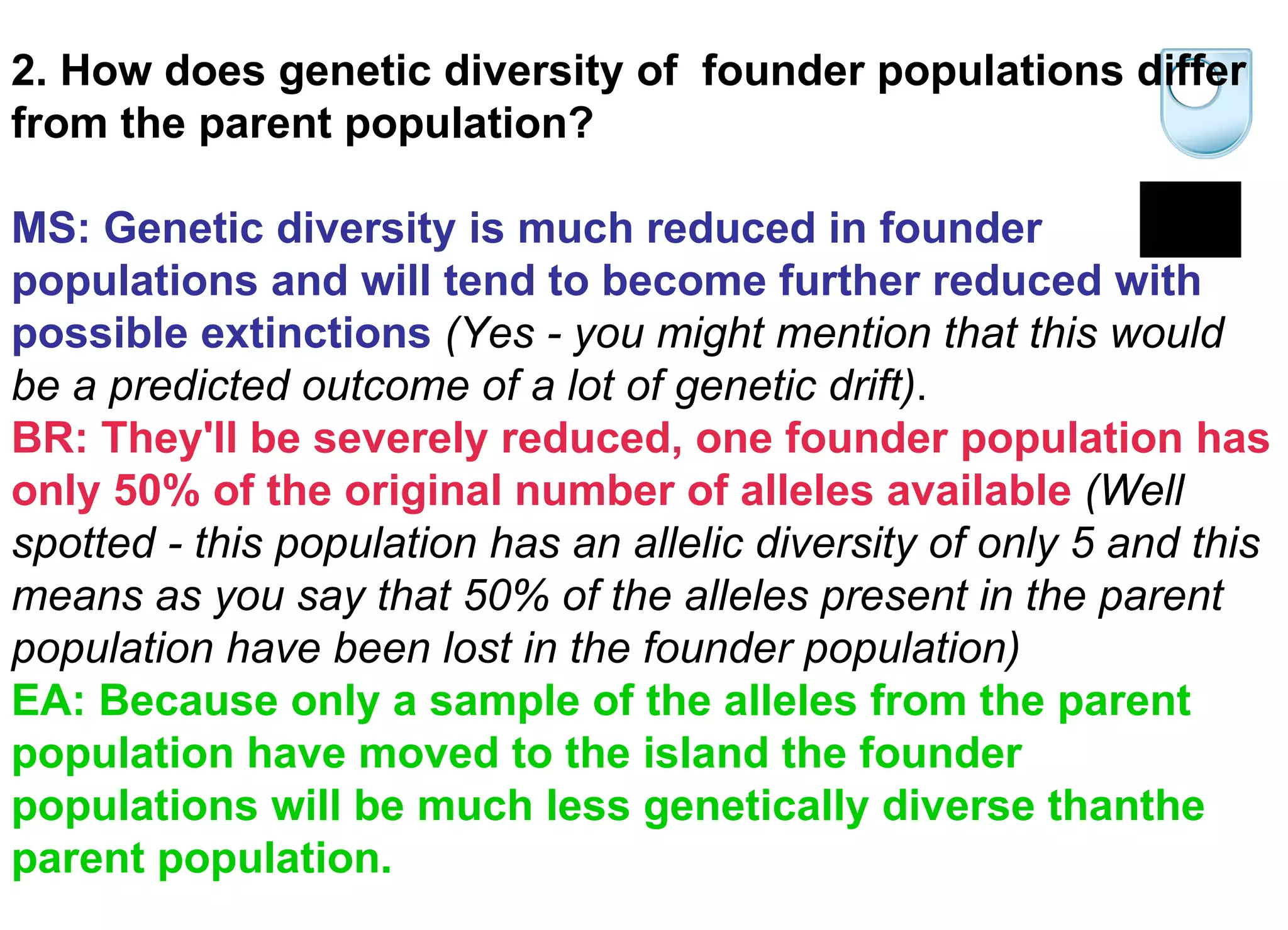 2. How does genetic diversity of  founder populations differ from the parent population? MS: Genetic diversity is much reduced in founder populations and will tend to become further reduced with possible extinctions  (Yes - you might mention that this would be a predicted outcome of a lot of genetic drift) .   BR: They'll be severely reduced, one founder population has only 50% of the original number of alleles available   (Well spotted - this population has an allelic diversity of only 5 and this means as you say that 50% of the alleles present in the parent population have been lost in the founder population)   EA: Because only a sample of the alleles from the parent population have moved to the island the founder populations will be much less genetically diverse thanthe parent population. 